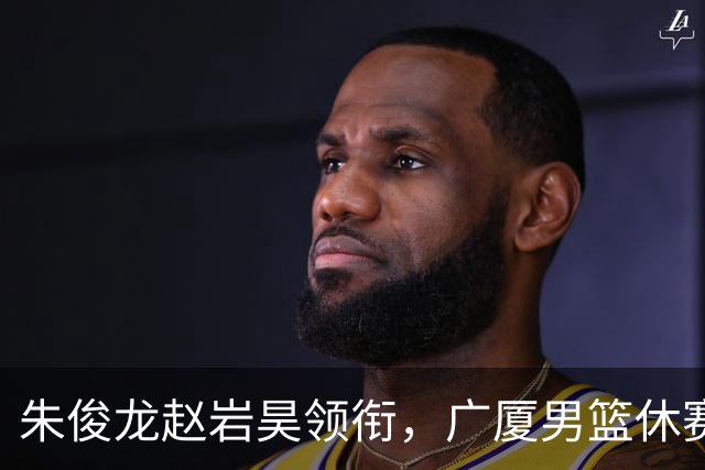 朱俊龙赵岩昊领衔，广厦男篮休赛期合同到期的球员