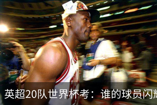 英超20队世界杯考：谁的球员闪耀北美，谁在埋伤病隐患？