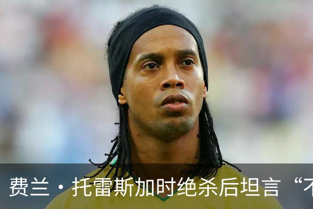 费兰·托雷斯加时绝杀后坦言“不敢相信”：进球属于4700万西班牙人